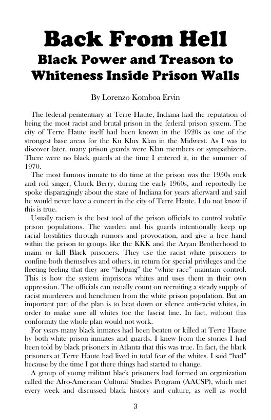 Back From Hell  Black Power and Treason to Whiteness Inside Prison Walls  By Lorenzo Komboa Exvin  The federal penitentiary at Terre Haute, Indiana bad the reputation of being i ist and brutal prison in the federal prison system. The city of Terre Haute itself had been known in the 19205 as one of the strongest base areas for the Ku Klux Klan in the discoer later, many prison guards wer  e were no black guards at  105t 1  As T was to  1970  The most famous inmate o do time at the prison was the 19305 rock and roll singer, Chuck Bery, during the carly 19605, and » spoke disparagingly about the state of Indiana for years afterward and said he would never have a concert in the city of Terre Haute. T do not know if this is true.  portedly he  Usually racism is the best tool of the prison officials to control volatile prison_populations. The warden and his guards intentionally keep up racial hostiliies through rumors and provocation, and give a free hand within the prison o groups like the KKK and the Anyan Brotherhood to. maim or kil Black prisoners. They wse the racist white prisoners to confine both themselves and others, in return for special privileges and the fecting feclng that they are “helping” the “white racc” maintain control is i how the system imprisons whiles and uses then oppression. The officials can usually count on recruiting a sicady supply of racist murderers and henchmen from the white prison population. But an important part of the plan is to beat down or silence anti-racist whites order to make sure all whites toe the fascist line. In fact, without this  in their own  conformity the whole plan would not work.  For years many black inmates had been beaten or killed at Terre Haute by both white prison inmates and guards. T knew from the stories T had been told by black prisoners in Atlanta that this was true. In fact, the black prisoners at Terre Haute had lived in total fear of the whites. T said *had” because by the time I got there things had started to change.  A sgroup of young militant black prisoners had formed an onganization called the Afro-American Cultural Studies Program (AACSP), which met every week and discussed black history and culture, as well as world  3 